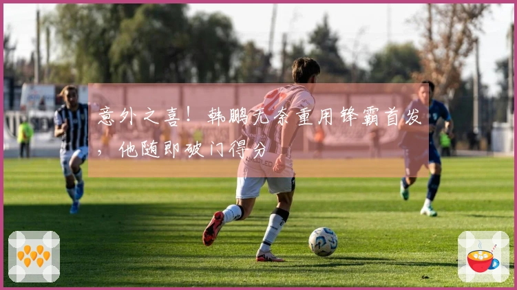 意外之喜！韩鹏无奈重用锋霸首发，他随即破门得分