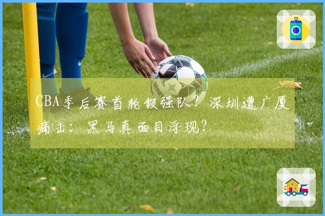 CBA季后赛首轮假强队？深圳遭广厦痛击：黑马真面目浮现？